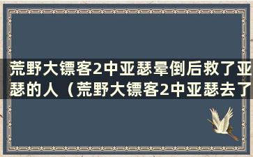 荒野大镖客2中亚瑟晕倒后救了亚瑟的人（荒野大镖客2中亚瑟去了西方 瞬间被杀）